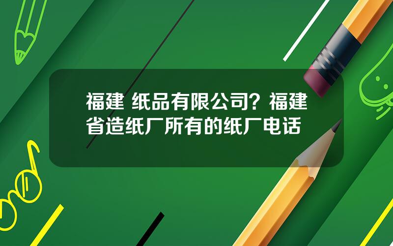 福建 纸品有限公司？福建省造纸厂所有的纸厂电话